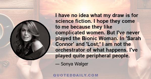 I have no idea what my draw is for science fiction. I hope they come to me because they like complicated women. But I've never played the Bionic Woman. In 'Sarah Connor' and 'Lost,' I am not the orchestrator of what