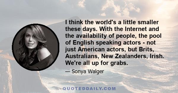 I think the world's a little smaller these days. With the Internet and the availability of people, the pool of English speaking actors - not just American actors, but Brits, Australians, New Zealanders, Irish. We're all 