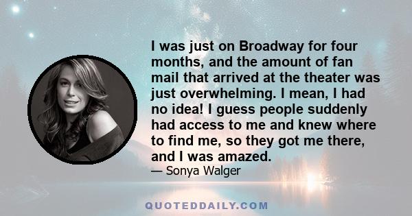 I was just on Broadway for four months, and the amount of fan mail that arrived at the theater was just overwhelming. I mean, I had no idea! I guess people suddenly had access to me and knew where to find me, so they