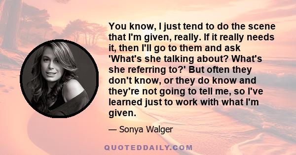 You know, I just tend to do the scene that I'm given, really. If it really needs it, then I'll go to them and ask 'What's she talking about? What's she referring to?' But often they don't know, or they do know and