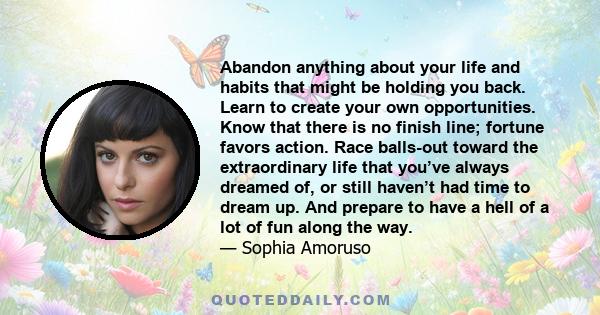 Abandon anything about your life and habits that might be holding you back. Learn to create your own opportunities. Know that there is no finish line; fortune favors action. Race balls-out toward the extraordinary life