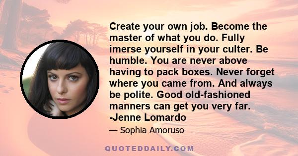 Create your own job. Become the master of what you do. Fully imerse yourself in your culter. Be humble. You are never above having to pack boxes. Never forget where you came from. And always be polite. Good