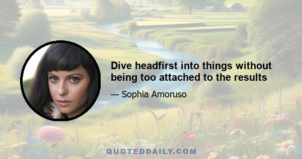 Dive headfirst into things without being too attached to the results