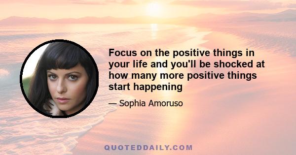 Focus on the positive things in your life and you'll be shocked at how many more positive things start happening