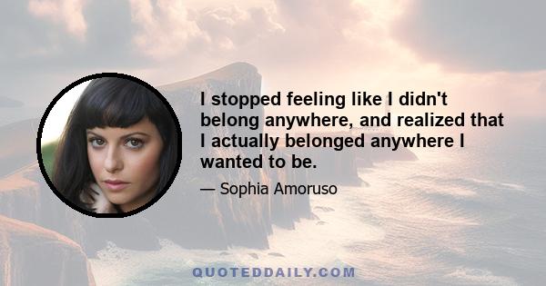 I stopped feeling like I didn't belong anywhere, and realized that I actually belonged anywhere I wanted to be.