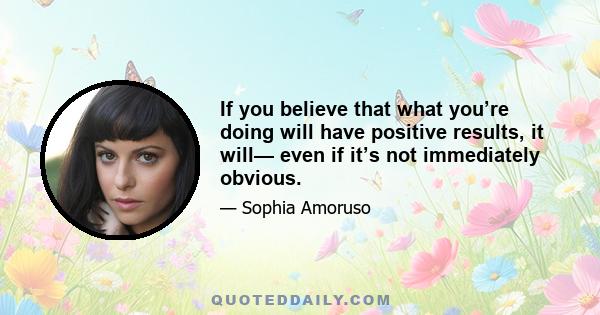 If you believe that what you’re doing will have positive results, it will— even if it’s not immediately obvious.