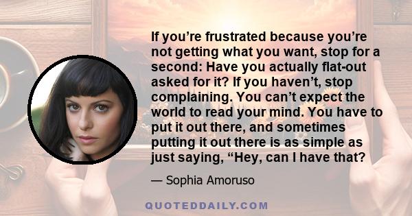 If you’re frustrated because you’re not getting what you want, stop for a second: Have you actually flat-out asked for it? If you haven’t, stop complaining. You can’t expect the world to read your mind. You have to put