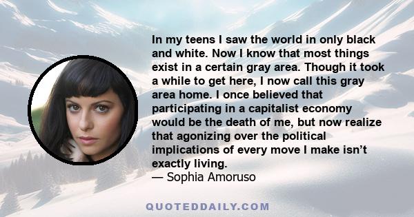 In my teens I saw the world in only black and white. Now I know that most things exist in a certain gray area. Though it took a while to get here, I now call this gray area home. I once believed that participating in a