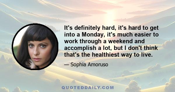 It's definitely hard, it's hard to get into a Monday, it's much easier to work through a weekend and accomplish a lot, but I don't think that's the healthiest way to live.