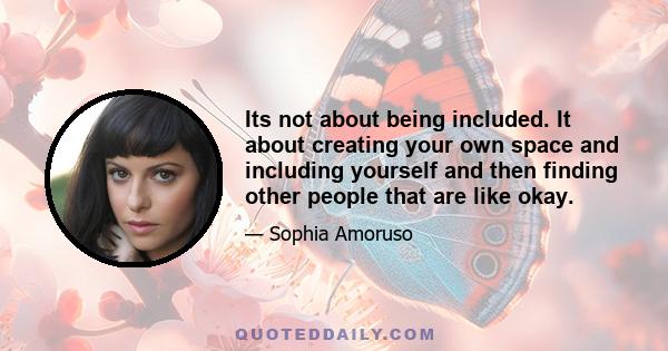 Its not about being included. It about creating your own space and including yourself and then finding other people that are like okay.