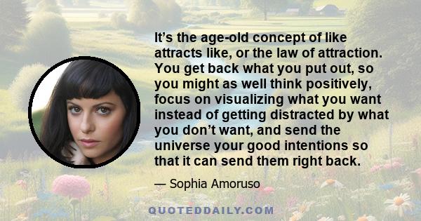 It’s the age-old concept of like attracts like, or the law of attraction. You get back what you put out, so you might as well think positively, focus on visualizing what you want instead of getting distracted by what