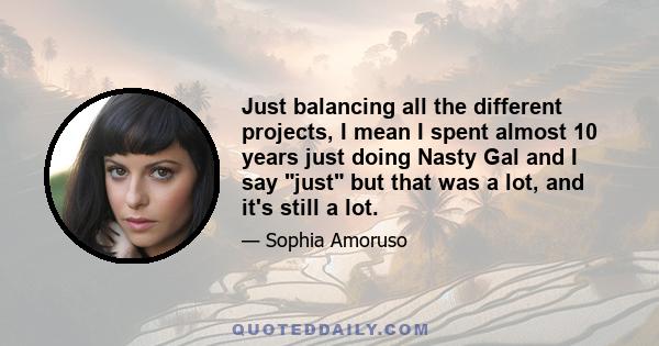 Just balancing all the different projects, I mean I spent almost 10 years just doing Nasty Gal and I say just but that was a lot, and it's still a lot.