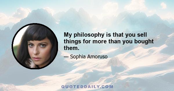 My philosophy is that you sell things for more than you bought them.