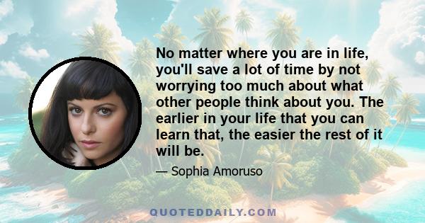 No matter where you are in life, you'll save a lot of time by not worrying too much about what other people think about you. The earlier in your life that you can learn that, the easier the rest of it will be.