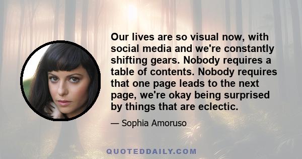 Our lives are so visual now, with social media and we're constantly shifting gears. Nobody requires a table of contents. Nobody requires that one page leads to the next page, we're okay being surprised by things that