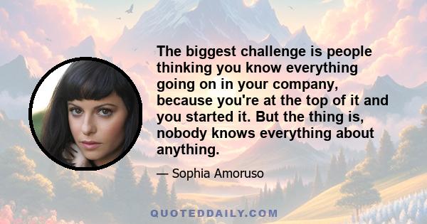 The biggest challenge is people thinking you know everything going on in your company, because you're at the top of it and you started it. But the thing is, nobody knows everything about anything.