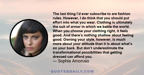 The last thing I’d ever subscribe to are fashion rules. However, I do think that you should put effort into what you wear. Clothing is ultimately the suit of armor in which we battle the world. When you choose your