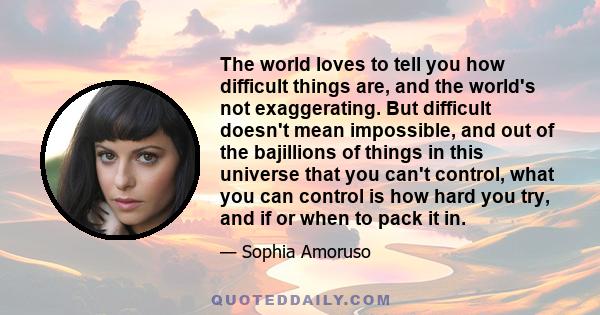 The world loves to tell you how difficult things are, and the world's not exaggerating. But difficult doesn't mean impossible, and out of the bajillions of things in this universe that you can't control, what you can