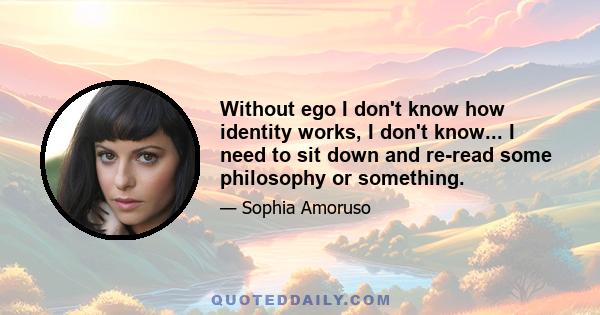 Without ego I don't know how identity works, I don't know... I need to sit down and re-read some philosophy or something.