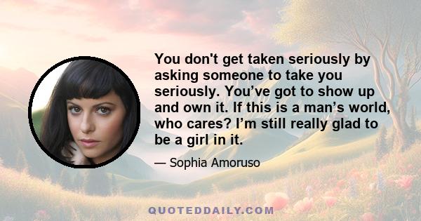 You don't get taken seriously by asking someone to take you seriously. You’ve got to show up and own it. If this is a man’s world, who cares? I’m still really glad to be a girl in it.