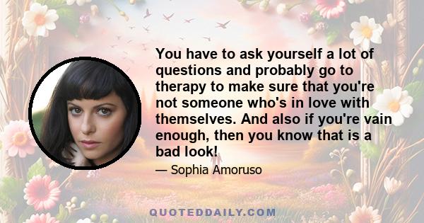 You have to ask yourself a lot of questions and probably go to therapy to make sure that you're not someone who's in love with themselves. And also if you're vain enough, then you know that is a bad look!