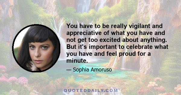 You have to be really vigilant and appreciative of what you have and not get too excited about anything. But it's important to celebrate what you have and feel proud for a minute.