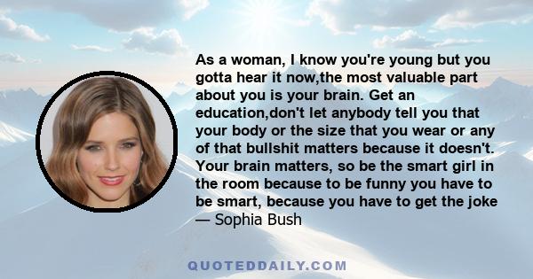 As a woman, I know you're young but you gotta hear it now,the most valuable part about you is your brain. Get an education,don't let anybody tell you that your body or the size that you wear or any of that bullshit