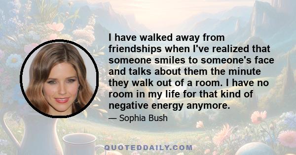 I have walked away from friendships when I've realized that someone smiles to someone's face and talks about them the minute they walk out of a room. I have no room in my life for that kind of negative energy anymore.