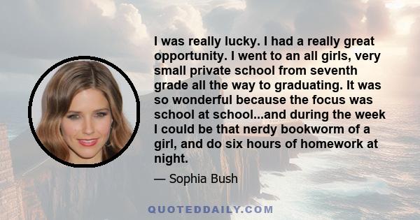 I was really lucky. I had a really great opportunity. I went to an all girls, very small private school from seventh grade all the way to graduating. It was so wonderful because the focus was school at school...and