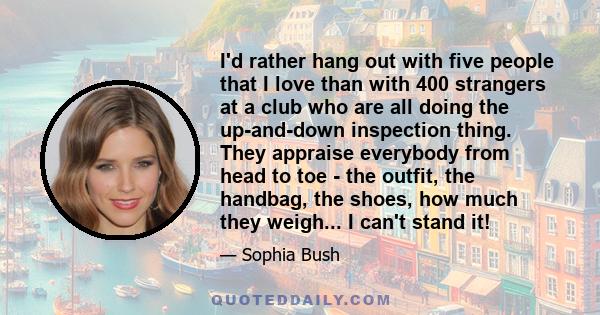 I'd rather hang out with five people that I love than with 400 strangers at a club who are all doing the up-and-down inspection thing. They appraise everybody from head to toe - the outfit, the handbag, the shoes, how