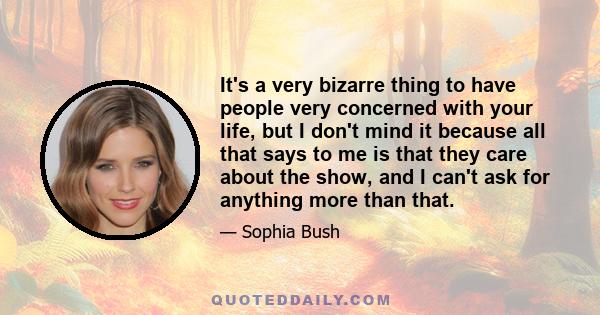 It's a very bizarre thing to have people very concerned with your life, but I don't mind it because all that says to me is that they care about the show, and I can't ask for anything more than that.