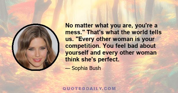 No matter what you are, you're a mess. That's what the world tells us. Every other woman is your competition. You feel bad about yourself and every other woman think she's perfect.