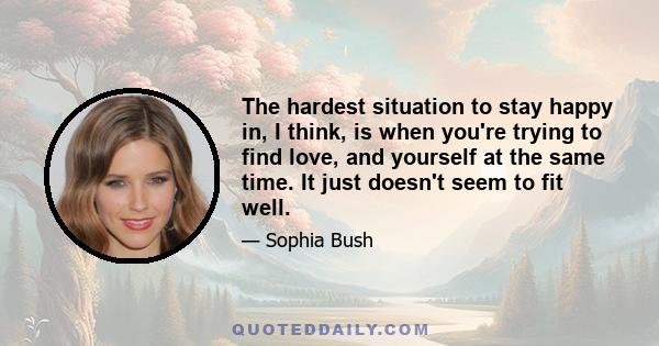 The hardest situation to stay happy in, I think, is when you're trying to find love, and yourself at the same time. It just doesn't seem to fit well.