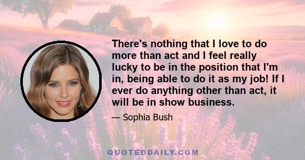 There's nothing that I love to do more than act and I feel really lucky to be in the position that I'm in, being able to do it as my job! If I ever do anything other than act, it will be in show business.