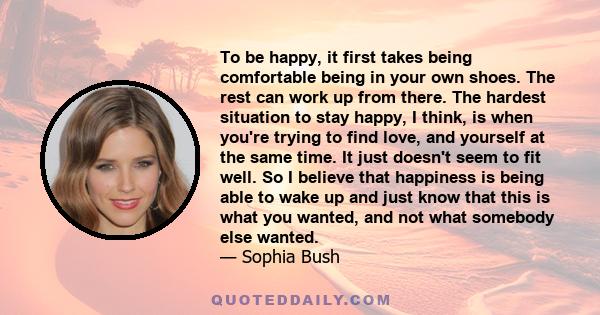 To be happy, it first takes being comfortable being in your own shoes. The rest can work up from there.