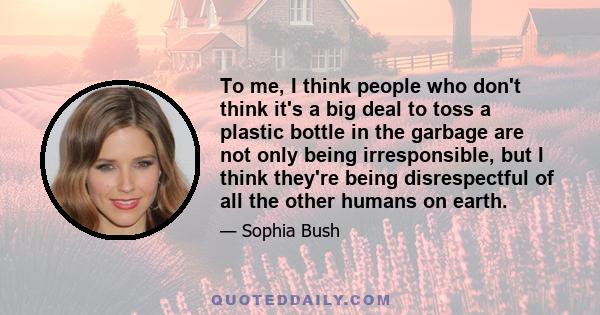 To me, I think people who don't think it's a big deal to toss a plastic bottle in the garbage are not only being irresponsible, but I think they're being disrespectful of all the other humans on earth.