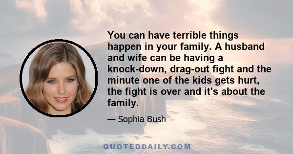 You can have terrible things happen in your family. A husband and wife can be having a knock-down, drag-out fight and the minute one of the kids gets hurt, the fight is over and it's about the family.