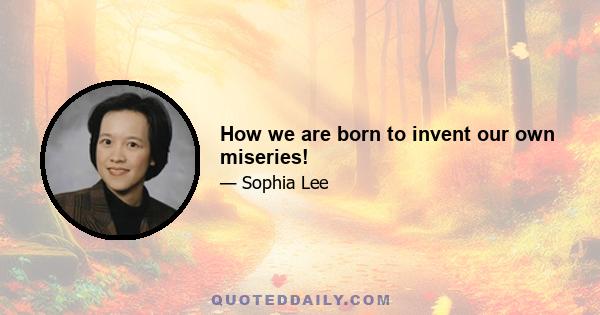 How we are born to invent our own miseries!