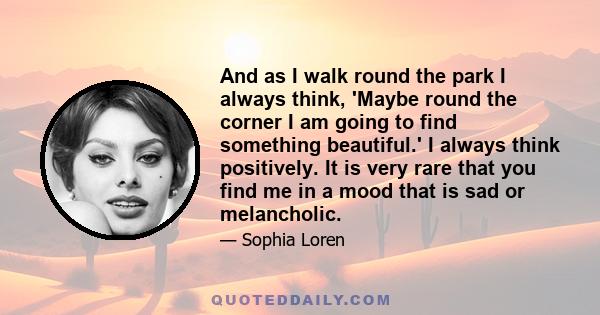 And as I walk round the park I always think, 'Maybe round the corner I am going to find something beautiful.' I always think positively. It is very rare that you find me in a mood that is sad or melancholic.