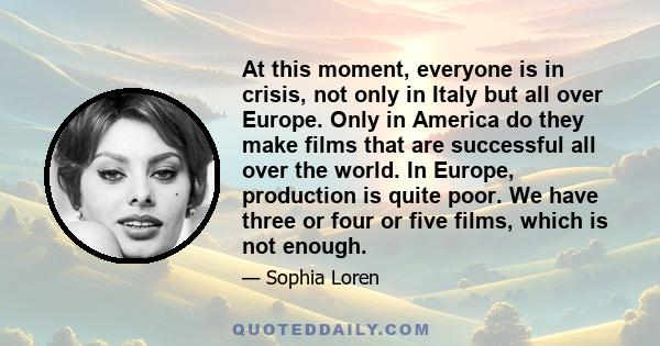 At this moment, everyone is in crisis, not only in Italy but all over Europe. Only in America do they make films that are successful all over the world. In Europe, production is quite poor. We have three or four or five 