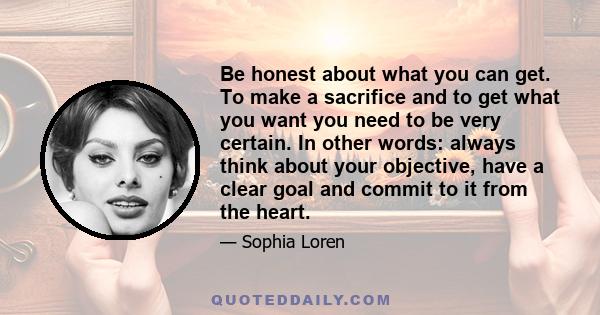 Be honest about what you can get. To make a sacrifice and to get what you want you need to be very certain. In other words: always think about your objective, have a clear goal and commit to it from the heart.