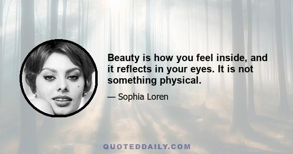 Beauty is how you feel inside, and it reflects in your eyes. It is not something physical.