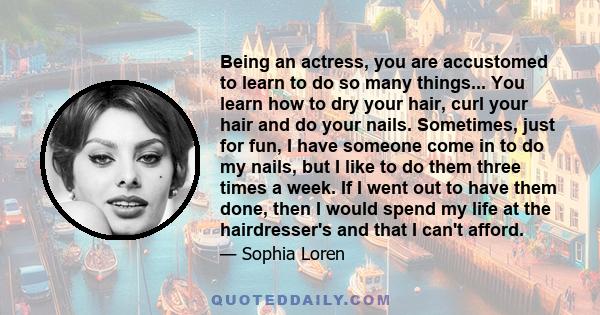 Being an actress, you are accustomed to learn to do so many things... You learn how to dry your hair, curl your hair and do your nails. Sometimes, just for fun, I have someone come in to do my nails, but I like to do