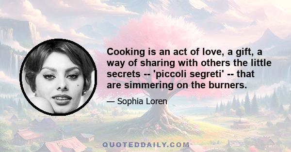 Cooking is an act of love, a gift, a way of sharing with others the little secrets -- 'piccoli segreti' -- that are simmering on the burners.