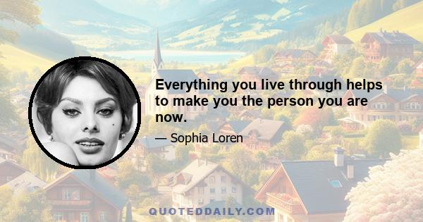 Everything you live through helps to make you the person you are now.