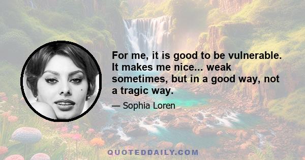 For me, it is good to be vulnerable. It makes me nice... weak sometimes, but in a good way, not a tragic way.