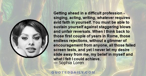 Getting ahead in a difficult profession - singing, acting, writing, whatever requires avid faith in yourself. You must be able to sustain yourself against staggering blows and unfair reversals. When I think back to