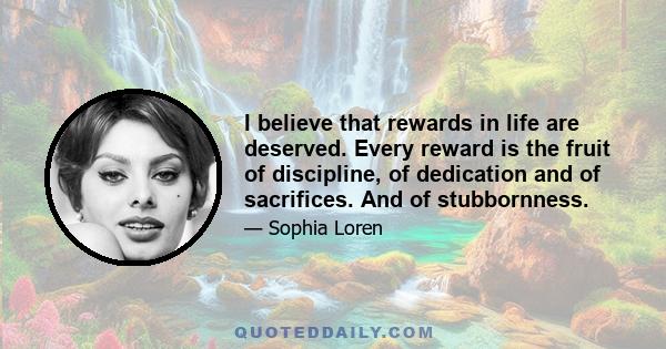 I believe that rewards in life are deserved. Every reward is the fruit of discipline, of dedication and of sacrifices. And of stubbornness.