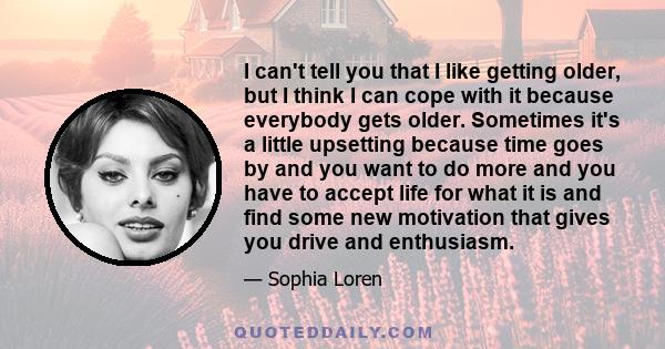 I can't tell you that I like getting older, but I think I can cope with it because everybody gets older. Sometimes it's a little upsetting because time goes by and you want to do more and you have to accept life for