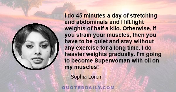 I do 45 minutes a day of stretching and abdominals and I lift light weights of half a kilo. Otherwise, if you strain your muscles, then you have to be quiet and stay without any exercise for a long time. I do heavier